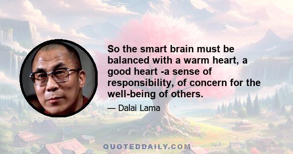 So the smart brain must be balanced with a warm heart, a good heart -a sense of responsibility, of concern for the well-being of others.