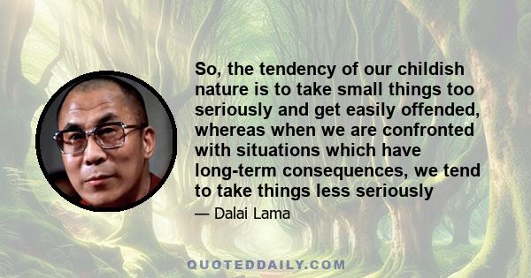 So, the tendency of our childish nature is to take small things too seriously and get easily offended, whereas when we are confronted with situations which have long-term consequences, we tend to take things less