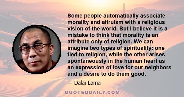 Some people automatically associate morality and altruism with a religious vision of the world. But I believe it is a mistake to think that morality is an attribute only of religion. We can imagine two types of