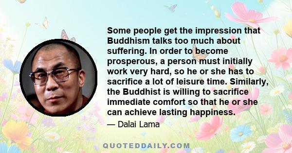 Some people get the impression that Buddhism talks too much about suffering. In order to become prosperous, a person must initially work very hard, so he or she has to sacrifice a lot of leisure time. Similarly, the