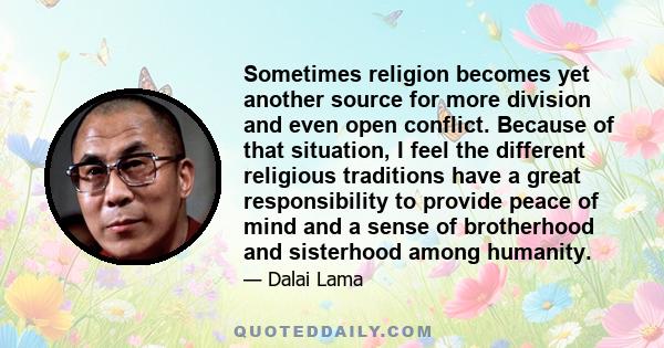 Sometimes religion becomes yet another source for more division and even open conflict. Because of that situation, I feel the different religious traditions have a great responsibility to provide peace of mind and a