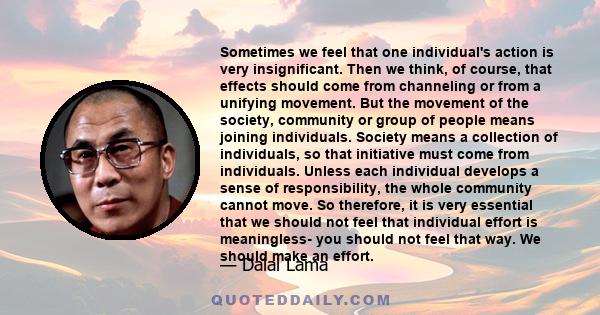 Sometimes we feel that one individual's action is very insignificant. Then we think, of course, that effects should come from channeling or from a unifying movement. But the movement of the society, community or group