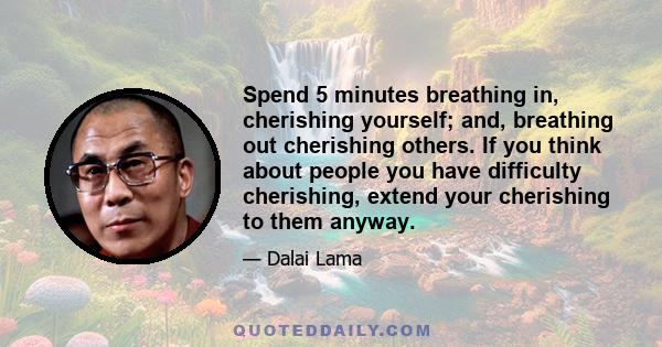 Spend 5 minutes breathing in, cherishing yourself; and, breathing out cherishing others. If you think about people you have difficulty cherishing, extend your cherishing to them anyway.