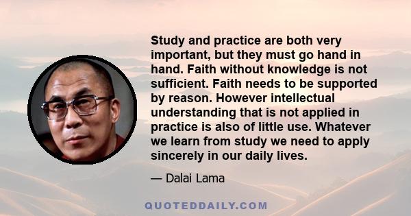 Study and practice are both very important, but they must go hand in hand. Faith without knowledge is not sufficient. Faith needs to be supported by reason. However intellectual understanding that is not applied in