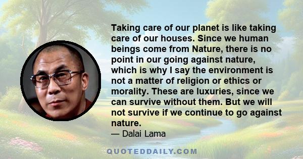 Taking care of our planet is like taking care of our houses. Since we human beings come from Nature, there is no point in our going against nature, which is why I say the environment is not a matter of religion or