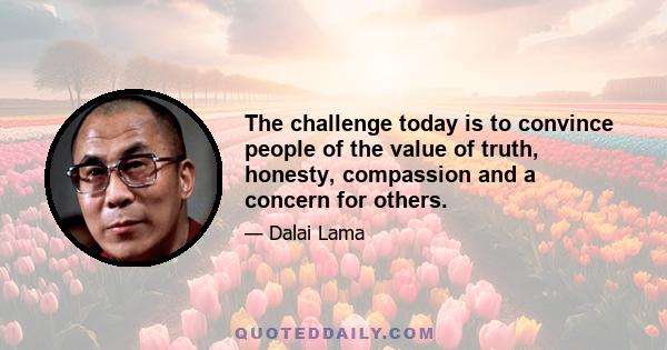 The challenge today is to convince people of the value of truth, honesty, compassion and a concern for others.