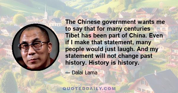 The Chinese government wants me to say that for many centuries Tibet has been part of China. Even if I make that statement, many people would just laugh. And my statement will not change past history. History is history.