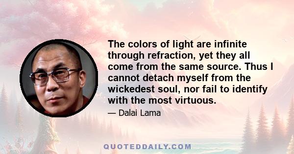 The colors of light are infinite through refraction, yet they all come from the same source. Thus I cannot detach myself from the wickedest soul, nor fail to identify with the most virtuous.