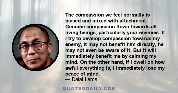 The compassion we feel normally is biased and mixed with attachment. Genuine compassion flows towards all living beings, particularly your enemies. If I try to develop compassion towards my enemy, it may not benefit him 