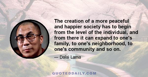 The creation of a more peaceful and happier society has to begin from the level of the individual, and from there it can expand to one's family, to one's neighborhood, to one's community and so on.