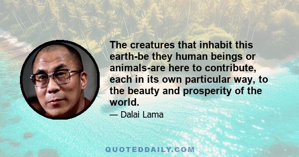 The creatures that inhabit this earth-be they human beings or animals-are here to contribute, each in its own particular way, to the beauty and prosperity of the world.