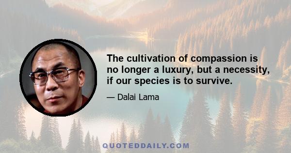 The cultivation of compassion is no longer a luxury, but a necessity, if our species is to survive.