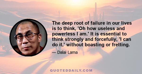 The deep root of failure in our lives is to think, 'Oh how useless and powerless I am.' It is essential to think strongly and forcefully, 'I can do it,' without boasting or fretting.