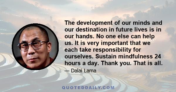 The development of our minds and our destination in future lives is in our hands. No one else can help us. It is very important that we each take responsibility for ourselves. Sustain mindfulness 24 hours a day. Thank