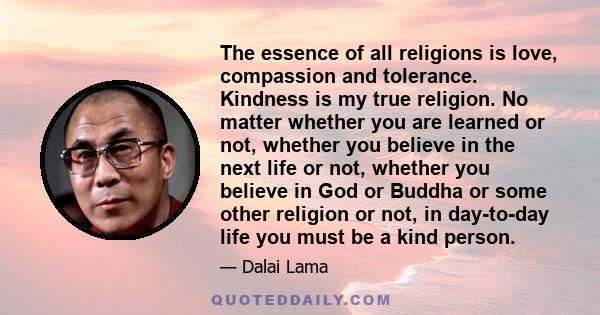 The essence of all religions is love, compassion and tolerance. Kindness is my true religion. No matter whether you are learned or not, whether you believe in the next life or not, whether you believe in God or Buddha