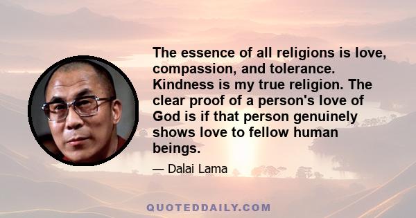 The essence of all religions is love, compassion, and tolerance. Kindness is my true religion. The clear proof of a person's love of God is if that person genuinely shows love to fellow human beings.