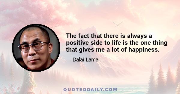 The fact that there is always a positive side to life is the one thing that gives me a lot of happiness. This world is not perfect. There are problems. But things like happiness and unhappiness are relative. Realizing