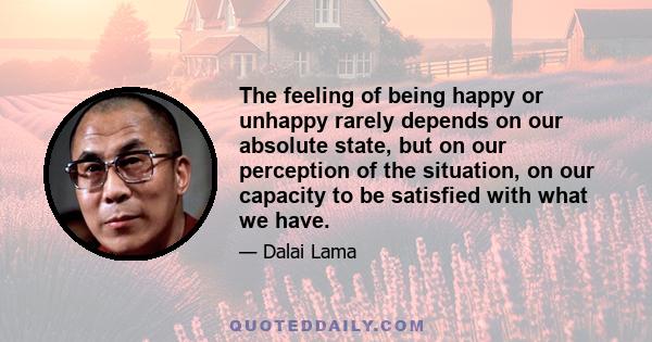 The feeling of being happy or unhappy rarely depends on our absolute state, but on our perception of the situation, on our capacity to be satisfied with what we have.