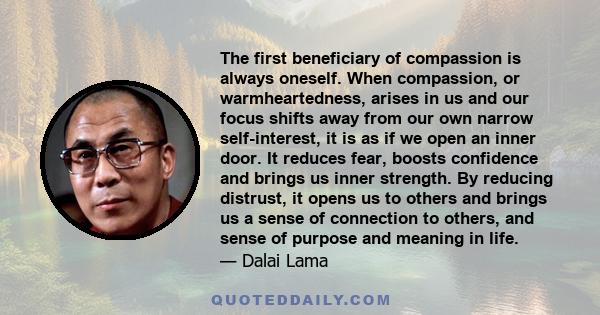 The first beneficiary of compassion is always oneself. When compassion, or warmheartedness, arises in us and our focus shifts away from our own narrow self-interest, it is as if we open an inner door. It reduces fear,