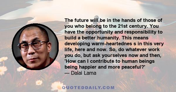 The future will be in the hands of those of you who belong to the 21st century. You have the opportunity and responsibility to build a better humanity. This means developing warm-heartednes s in this very life, here and 