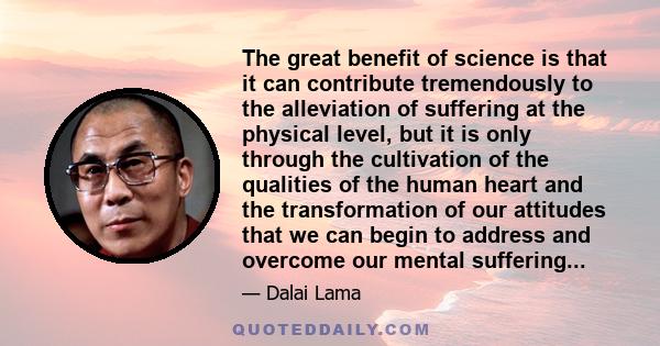 The great benefit of science is that it can contribute tremendously to the alleviation of suffering at the physical level, but it is only through the cultivation of the qualities of the human heart and the