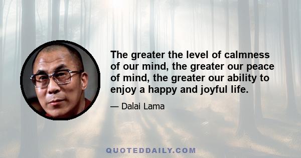 The greater the level of calmness of our mind, the greater our peace of mind, the greater our ability to enjoy a happy and joyful life.