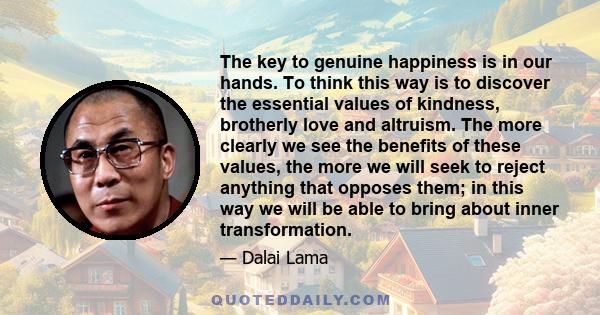 The key to genuine happiness is in our hands. To think this way is to discover the essential values of kindness, brotherly love and altruism. The more clearly we see the benefits of these values, the more we will seek