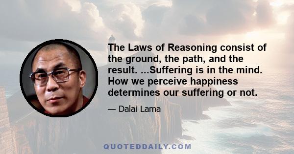 The Laws of Reasoning consist of the ground, the path, and the result. ...Suffering is in the mind. How we perceive happiness determines our suffering or not.