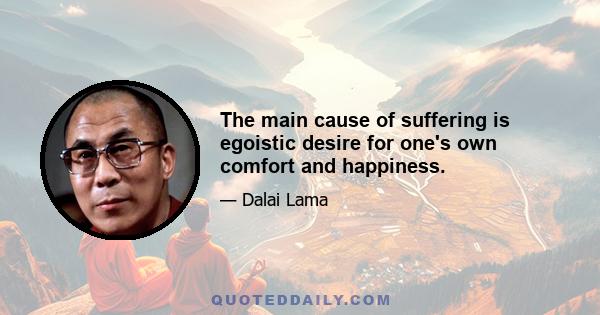 The main cause of suffering is egoistic desire for one's own comfort and happiness.