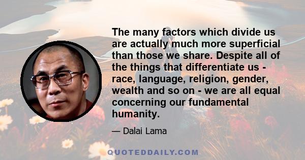 The many factors which divide us are actually much more superficial than those we share. Despite all of the things that differentiate us - race, language, religion, gender, wealth and so on - we are all equal concerning 