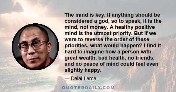 The mind is key. If anything should be considered a god, so to speak, it is the mind, not money. A healthy positive mind is the utmost priority. But if we were to reverse the order of these priorities, what would