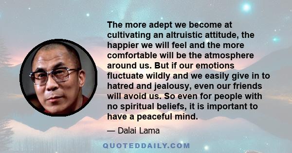 The more adept we become at cultivating an altruistic attitude, the happier we will feel and the more comfortable will be the atmosphere around us. But if our emotions fluctuate wildly and we easily give in to hatred