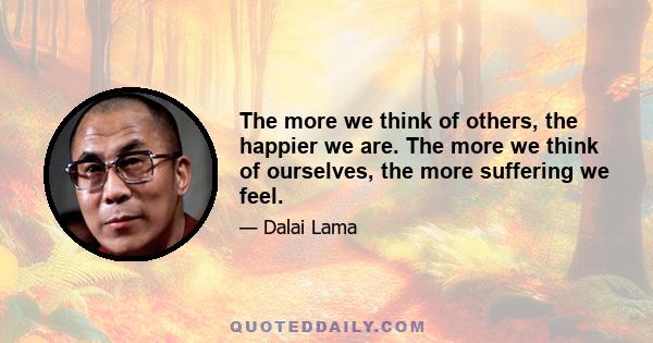 The more we think of others, the happier we are. The more we think of ourselves, the more suffering we feel.