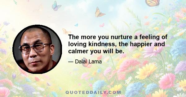 The more you nurture a feeling of loving kindness, the happier and calmer you will be.