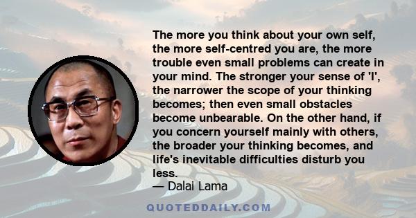 The more you think about your own self, the more self-centred you are, the more trouble even small problems can create in your mind. The stronger your sense of 'I', the narrower the scope of your thinking becomes; then