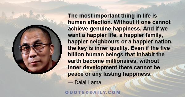 The most important thing in life is human affection. Without it one cannot achieve genuine happiness. And if we want a happier life, a happier family, happier neighbours or a happier nation, the key is inner quality.