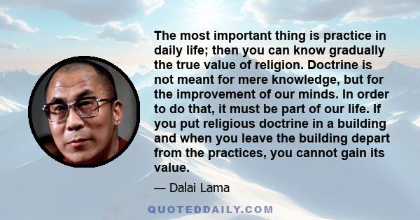 The most important thing is practice in daily life; then you can know gradually the true value of religion. Doctrine is not meant for mere knowledge, but for the improvement of our minds. In order to do that, it must be 