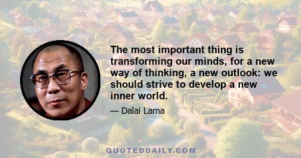 The most important thing is transforming our minds, for a new way of thinking, a new outlook: we should strive to develop a new inner world.