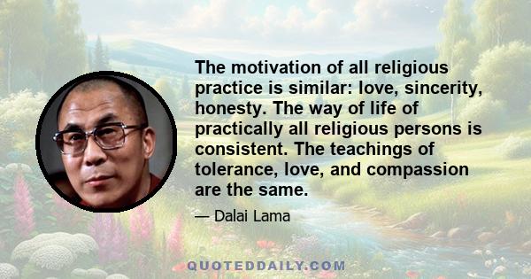 The motivation of all religious practice is similar: love, sincerity, honesty. The way of life of practically all religious persons is consistent. The teachings of tolerance, love, and compassion are the same.