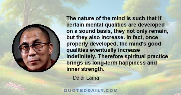 The nature of the mind is such that if certain mental qualities are developed on a sound basis, they not only remain, but they also increase. In fact, once properly developed, the mind's good qualities eventually