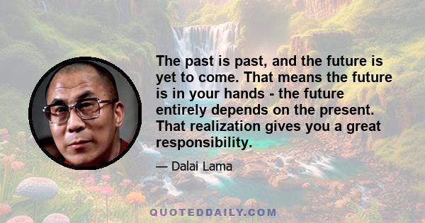 The past is past, and the future is yet to come. That means the future is in your hands - the future entirely depends on the present. That realization gives you a great responsibility.