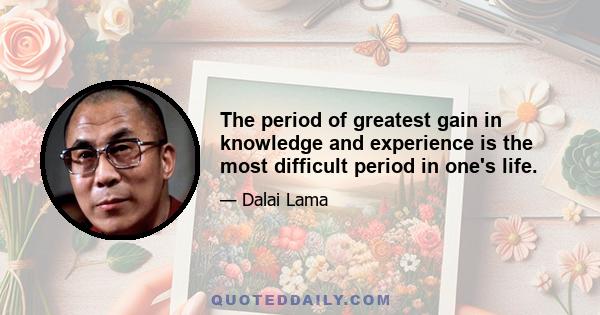 The period of greatest gain in knowledge and experience is the most difficult period in one's life.