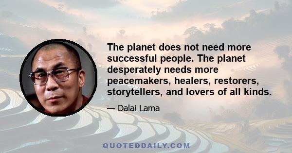 The planet does not need more successful people. The planet desperately needs more peacemakers, healers, restorers, storytellers, and lovers of all kinds.