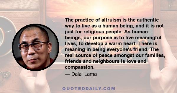 The practice of altruism is the authentic way to live as a human being, and it is not just for religious people. As human beings, our purpose is to live meaningful lives, to develop a warm heart. There is meaning in