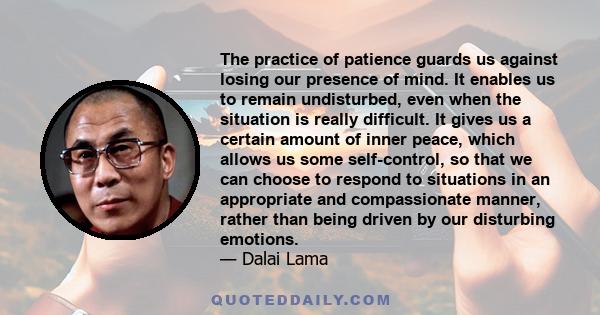 The practice of patience guards us against losing our presence of mind. It enables us to remain undisturbed, even when the situation is really difficult. It gives us a certain amount of inner peace, which allows us some 