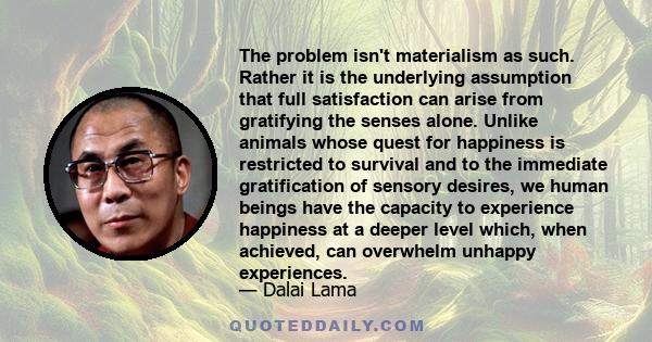 The problem isn't materialism as such. Rather it is the underlying assumption that full satisfaction can arise from gratifying the senses alone. Unlike animals whose quest for happiness is restricted to survival and to