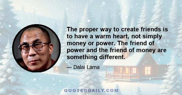 The proper way to create friends is to have a warm heart, not simply money or power. The friend of power and the friend of money are something different.