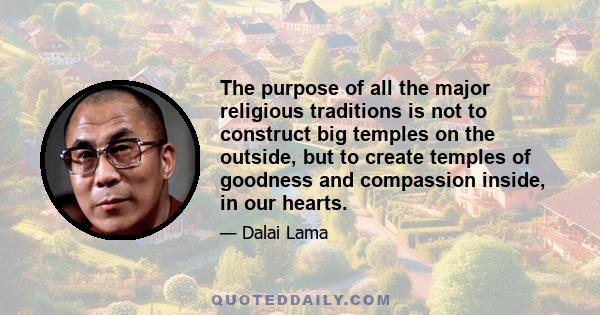 The purpose of all the major religious traditions is not to construct big temples on the outside, but to create temples of goodness and compassion inside, in our hearts.