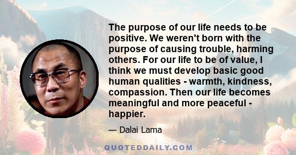 The purpose of our life needs to be positive. We weren't born with the purpose of causing trouble, harming others. For our life to be of value, I think we must develop basic good human qualities - warmth, kindness,