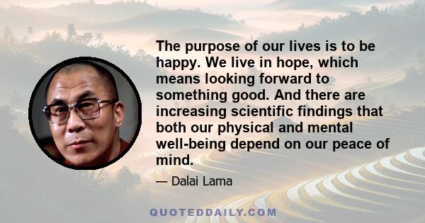 The purpose of our lives is to be happy. We live in hope, which means looking forward to something good. And there are increasing scientific findings that both our physical and mental well-being depend on our peace of